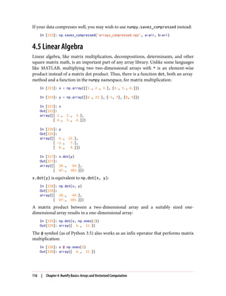 If your data compresses well, you may wish to use numpy.savez_compressed instead:
In [219]: np.savez_compressed('arrays_compressed.npz', a=arr, b=arr)
4.5 Linear Algebra
Linear algebra, like matrix multiplication, decompositions, determinants, and other
square matrix math, is an important part of any array library. Unlike some languages
like MATLAB, multiplying two two-dimensional arrays with * is an element-wise
product instead of a matrix dot product. Thus, there is a function dot, both an array
method and a function in the numpy namespace, for matrix multiplication:
In [223]: x = np.array([[1., 2., 3.], [4., 5., 6.]])
In [224]: y = np.array([[6., 23.], [-1, 7], [8, 9]])
In [225]: x
Out[225]:
array([[ 1., 2., 3.],
[ 4., 5., 6.]])
In [226]: y
Out[226]:
array([[ 6., 23.],
[ -1., 7.],
[ 8., 9.]])
In [227]: x.dot(y)
Out[227]:
array([[ 28., 64.],
[ 67., 181.]])
x.dot(y) is equivalent to np.dot(x, y):
In [228]: np.dot(x, y)
Out[228]:
array([[ 28., 64.],
[ 67., 181.]])
A matrix product between a two-dimensional array and a suitably sized one-
dimensional array results in a one-dimensional array:
In [229]: np.dot(x, np.ones(3))
Out[229]: array([ 6., 15.])
The @ symbol (as of Python 3.5) also works as an infix operator that performs matrix
multiplication:
In [230]: x @ np.ones(3)
Out[230]: array([ 6., 15.])
116 | Chapter 4: NumPy Basics: Arrays and Vectorized Computation
 