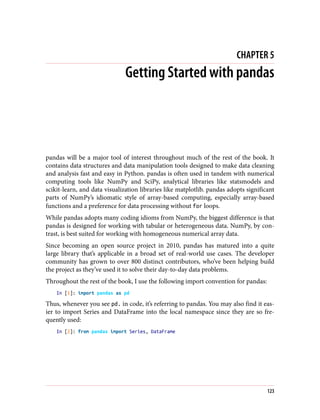 CHAPTER 5
Getting Started with pandas
pandas will be a major tool of interest throughout much of the rest of the book. It
contains data structures and data manipulation tools designed to make data cleaning
and analysis fast and easy in Python. pandas is often used in tandem with numerical
computing tools like NumPy and SciPy, analytical libraries like statsmodels and
scikit-learn, and data visualization libraries like matplotlib. pandas adopts significant
parts of NumPy’s idiomatic style of array-based computing, especially array-based
functions and a preference for data processing without for loops.
While pandas adopts many coding idioms from NumPy, the biggest difference is that
pandas is designed for working with tabular or heterogeneous data. NumPy, by con‐
trast, is best suited for working with homogeneous numerical array data.
Since becoming an open source project in 2010, pandas has matured into a quite
large library that’s applicable in a broad set of real-world use cases. The developer
community has grown to over 800 distinct contributors, who’ve been helping build
the project as they’ve used it to solve their day-to-day data problems.
Throughout the rest of the book, I use the following import convention for pandas:
In [1]: import pandas as pd
Thus, whenever you see pd. in code, it’s referring to pandas. You may also find it eas‐
ier to import Series and DataFrame into the local namespace since they are so fre‐
quently used:
In [2]: from pandas import Series, DataFrame
123
 