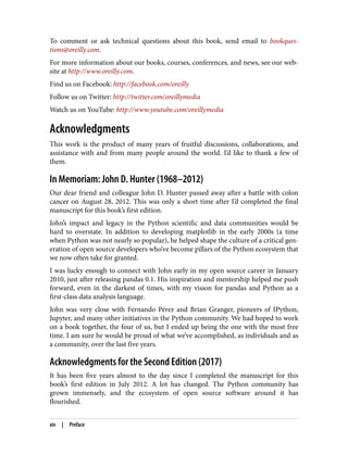 To comment or ask technical questions about this book, send email to bookques‐
tions@oreilly.com.
For more information about our books, courses, conferences, and news, see our web‐
site at http://www.oreilly.com.
Find us on Facebook: http://facebook.com/oreilly
Follow us on Twitter: http://twitter.com/oreillymedia
Watch us on YouTube: http://www.youtube.com/oreillymedia
Acknowledgments
This work is the product of many years of fruitful discussions, collaborations, and
assistance with and from many people around the world. I’d like to thank a few of
them.
In Memoriam: John D. Hunter (1968–2012)
Our dear friend and colleague John D. Hunter passed away after a battle with colon
cancer on August 28, 2012. This was only a short time after I’d completed the final
manuscript for this book’s first edition.
John’s impact and legacy in the Python scientific and data communities would be
hard to overstate. In addition to developing matplotlib in the early 2000s (a time
when Python was not nearly so popular), he helped shape the culture of a critical gen‐
eration of open source developers who’ve become pillars of the Python ecosystem that
we now often take for granted.
I was lucky enough to connect with John early in my open source career in January
2010, just after releasing pandas 0.1. His inspiration and mentorship helped me push
forward, even in the darkest of times, with my vision for pandas and Python as a
first-class data analysis language.
John was very close with Fernando Pérez and Brian Granger, pioneers of IPython,
Jupyter, and many other initiatives in the Python community. We had hoped to work
on a book together, the four of us, but I ended up being the one with the most free
time. I am sure he would be proud of what we’ve accomplished, as individuals and as
a community, over the last five years.
Acknowledgments for the Second Edition (2017)
It has been five years almost to the day since I completed the manuscript for this
book’s first edition in July 2012. A lot has changed. The Python community has
grown immensely, and the ecosystem of open source software around it has
flourished.
xiv | Preface
 