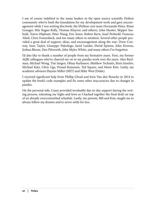 I am of course indebted to the many leaders in the open source scientific Python
community who’ve built the foundation for my development work and gave encour‐
agement while I was writing this book: the IPython core team (Fernando Pérez, Brian
Granger, Min Ragan-Kelly, Thomas Kluyver, and others), John Hunter, Skipper Sea‐
bold, Travis Oliphant, Peter Wang, Eric Jones, Robert Kern, Josef Perktold, Francesc
Alted, Chris Fonnesbeck, and too many others to mention. Several other people pro‐
vided a great deal of support, ideas, and encouragement along the way: Drew Con‐
way, Sean Taylor, Giuseppe Paleologo, Jared Lander, David Epstein, John Krowas,
Joshua Bloom, Den Pilsworth, John Myles-White, and many others I’ve forgotten.
I’d also like to thank a number of people from my formative years. First, my former
AQR colleagues who’ve cheered me on in my pandas work over the years: Alex Reyf‐
man, Michael Wong, Tim Sargen, Oktay Kurbanov, Matthew Tschantz, Roni Israelov,
Michael Katz, Chris Uga, Prasad Ramanan, Ted Square, and Hoon Kim. Lastly, my
academic advisors Haynes Miller (MIT) and Mike West (Duke).
I received significant help from Phillip Cloud and Joris Van den Bossche in 2014 to
update the book’s code examples and fix some other inaccuracies due to changes in
pandas.
On the personal side, Casey provided invaluable day-to-day support during the writ‐
ing process, tolerating my highs and lows as I hacked together the final draft on top
of an already overcommitted schedule. Lastly, my parents, Bill and Kim, taught me to
always follow my dreams and to never settle for less.
xvi | Preface
 
