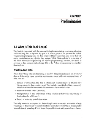 CHAPTER 1
Preliminaries
1.1 What Is This Book About?
This book is concerned with the nuts and bolts of manipulating, processing, cleaning,
and crunching data in Python. My goal is to offer a guide to the parts of the Python
programming language and its data-oriented library ecosystem and tools that will
equip you to become an effective data analyst. While “data analysis” is in the title of
the book, the focus is specifically on Python programming, libraries, and tools as
opposed to data analysis methodology. This is the Python programming you need for
data analysis.
What Kinds of Data?
When I say “data,” what am I referring to exactly? The primary focus is on structured
data, a deliberately vague term that encompasses many different common forms of
data, such as:
• Tabular or spreadsheet-like data in which each column may be a different type
(string, numeric, date, or otherwise). This includes most kinds of data commonly
stored in relational databases or tab- or comma-delimited text files.
• Multidimensional arrays (matrices).
• Multiple tables of data interrelated by key columns (what would be primary or
foreign keys for a SQL user).
• Evenly or unevenly spaced time series.
This is by no means a complete list. Even though it may not always be obvious, a large
percentage of datasets can be transformed into a structured form that is more suitable
for analysis and modeling. If not, it may be possible to extract features from a dataset
1
 