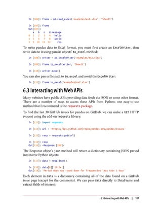 In [106]: frame = pd.read_excel('examples/ex1.xlsx', 'Sheet1')
In [107]: frame
Out[107]:
a b c d message
0 1 2 3 4 hello
1 5 6 7 8 world
2 9 10 11 12 foo
To write pandas data to Excel format, you must first create an ExcelWriter, then
write data to it using pandas objects’ to_excel method:
In [108]: writer = pd.ExcelWriter('examples/ex2.xlsx')
In [109]: frame.to_excel(writer, 'Sheet1')
In [110]: writer.save()
You can also pass a file path to to_excel and avoid the ExcelWriter:
In [111]: frame.to_excel('examples/ex2.xlsx')
6.3 Interacting with Web APIs
Many websites have public APIs providing data feeds via JSON or some other format.
There are a number of ways to access these APIs from Python; one easy-to-use
method that I recommend is the requests package.
To find the last 30 GitHub issues for pandas on GitHub, we can make a GET HTTP
request using the add-on requests library:
In [113]: import requests
In [114]: url = 'https://api.github.com/repos/pandas-dev/pandas/issues'
In [115]: resp = requests.get(url)
In [116]: resp
Out[116]: <Response [200]>
The Response object’s json method will return a dictionary containing JSON parsed
into native Python objects:
In [117]: data = resp.json()
In [118]: data[0]['title']
Out[118]: 'Period does not round down for frequencies less that 1 hour'
Each element in data is a dictionary containing all of the data found on a GitHub
issue page (except for the comments). We can pass data directly to DataFrame and
extract fields of interest:
6.3 Interacting with Web APIs | 187
 