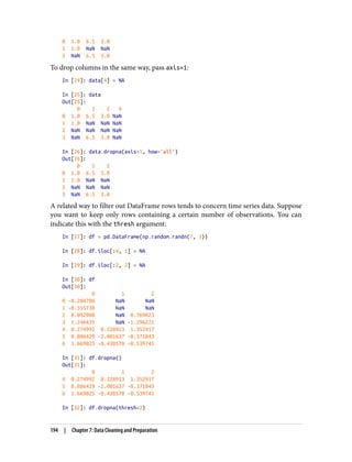 0 1.0 6.5 3.0
1 1.0 NaN NaN
3 NaN 6.5 3.0
To drop columns in the same way, pass axis=1:
In [24]: data[4] = NA
In [25]: data
Out[25]:
0 1 2 4
0 1.0 6.5 3.0 NaN
1 1.0 NaN NaN NaN
2 NaN NaN NaN NaN
3 NaN 6.5 3.0 NaN
In [26]: data.dropna(axis=1, how='all')
Out[26]:
0 1 2
0 1.0 6.5 3.0
1 1.0 NaN NaN
2 NaN NaN NaN
3 NaN 6.5 3.0
A related way to filter out DataFrame rows tends to concern time series data. Suppose
you want to keep only rows containing a certain number of observations. You can
indicate this with the thresh argument:
In [27]: df = pd.DataFrame(np.random.randn(7, 3))
In [28]: df.iloc[:4, 1] = NA
In [29]: df.iloc[:2, 2] = NA
In [30]: df
Out[30]:
0 1 2
0 -0.204708 NaN NaN
1 -0.555730 NaN NaN
2 0.092908 NaN 0.769023
3 1.246435 NaN -1.296221
4 0.274992 0.228913 1.352917
5 0.886429 -2.001637 -0.371843
6 1.669025 -0.438570 -0.539741
In [31]: df.dropna()
Out[31]:
0 1 2
4 0.274992 0.228913 1.352917
5 0.886429 -2.001637 -0.371843
6 1.669025 -0.438570 -0.539741
In [32]: df.dropna(thresh=2)
194 | Chapter 7: Data Cleaning and Preparation
 