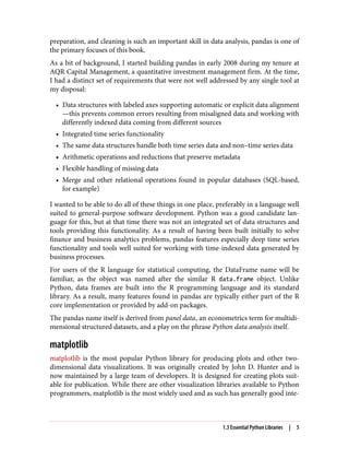 preparation, and cleaning is such an important skill in data analysis, pandas is one of
the primary focuses of this book.
As a bit of background, I started building pandas in early 2008 during my tenure at
AQR Capital Management, a quantitative investment management firm. At the time,
I had a distinct set of requirements that were not well addressed by any single tool at
my disposal:
• Data structures with labeled axes supporting automatic or explicit data alignment
—this prevents common errors resulting from misaligned data and working with
differently indexed data coming from different sources
• Integrated time series functionality
• The same data structures handle both time series data and non–time series data
• Arithmetic operations and reductions that preserve metadata
• Flexible handling of missing data
• Merge and other relational operations found in popular databases (SQL-based,
for example)
I wanted to be able to do all of these things in one place, preferably in a language well
suited to general-purpose software development. Python was a good candidate lan‐
guage for this, but at that time there was not an integrated set of data structures and
tools providing this functionality. As a result of having been built initially to solve
finance and business analytics problems, pandas features especially deep time series
functionality and tools well suited for working with time-indexed data generated by
business processes.
For users of the R language for statistical computing, the DataFrame name will be
familiar, as the object was named after the similar R data.frame object. Unlike
Python, data frames are built into the R programming language and its standard
library. As a result, many features found in pandas are typically either part of the R
core implementation or provided by add-on packages.
The pandas name itself is derived from panel data, an econometrics term for multidi‐
mensional structured datasets, and a play on the phrase Python data analysis itself.
matplotlib
matplotlib is the most popular Python library for producing plots and other two-
dimensional data visualizations. It was originally created by John D. Hunter and is
now maintained by a large team of developers. It is designed for creating plots suit‐
able for publication. While there are other visualization libraries available to Python
programmers, matplotlib is the most widely used and as such has generally good inte‐
1.3 Essential Python Libraries | 5
 