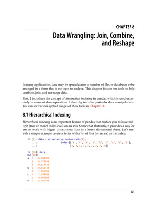CHAPTER 8
Data Wrangling: Join, Combine,
and Reshape
In many applications, data may be spread across a number of files or databases or be
arranged in a form that is not easy to analyze. This chapter focuses on tools to help
combine, join, and rearrange data.
First, I introduce the concept of hierarchical indexing in pandas, which is used exten‐
sively in some of these operations. I then dig into the particular data manipulations.
You can see various applied usages of these tools in Chapter 14.
8.1 Hierarchical Indexing
Hierarchical indexing is an important feature of pandas that enables you to have mul‐
tiple (two or more) index levels on an axis. Somewhat abstractly, it provides a way for
you to work with higher dimensional data in a lower dimensional form. Let’s start
with a simple example; create a Series with a list of lists (or arrays) as the index:
In [9]: data = pd.Series(np.random.randn(9),
...: index=[['a', 'a', 'a', 'b', 'b', 'c', 'c', 'd', 'd'],
...: [1, 2, 3, 1, 3, 1, 2, 2, 3]])
In [10]: data
Out[10]:
a 1 -0.204708
2 0.478943
3 -0.519439
b 1 -0.555730
3 1.965781
c 1 1.393406
2 0.092908
d 2 0.281746
221
 