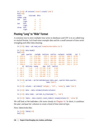 In [138]: df.unstack('state').stack('side')
Out[138]:
state Colorado Ohio
number side
one left 3 0
right 8 5
two left 4 1
right 9 6
three left 5 2
right 10 7
Pivoting “Long” to “Wide” Format
A common way to store multiple time series in databases and CSV is in so-called long
or stacked format. Let’s load some example data and do a small amount of time series
wrangling and other data cleaning:
In [139]: data = pd.read_csv('examples/macrodata.csv')
In [140]: data.head()
Out[140]:
year quarter realgdp realcons realinv realgovt realdpi cpi 
0 1959.0 1.0 2710.349 1707.4 286.898 470.045 1886.9 28.98
1 1959.0 2.0 2778.801 1733.7 310.859 481.301 1919.7 29.15
2 1959.0 3.0 2775.488 1751.8 289.226 491.260 1916.4 29.35
3 1959.0 4.0 2785.204 1753.7 299.356 484.052 1931.3 29.37
4 1960.0 1.0 2847.699 1770.5 331.722 462.199 1955.5 29.54
m1 tbilrate unemp pop infl realint
0 139.7 2.82 5.8 177.146 0.00 0.00
1 141.7 3.08 5.1 177.830 2.34 0.74
2 140.5 3.82 5.3 178.657 2.74 1.09
3 140.0 4.33 5.6 179.386 0.27 4.06
4 139.6 3.50 5.2 180.007 2.31 1.19
In [141]: periods = pd.PeriodIndex(year=data.year, quarter=data.quarter,
.....: name='date')
In [142]: columns = pd.Index(['realgdp', 'infl', 'unemp'], name='item')
In [143]: data = data.reindex(columns=columns)
In [144]: data.index = periods.to_timestamp('D', 'end')
In [145]: ldata = data.stack().reset_index().rename(columns={0: 'value'})
We will look at PeriodIndex a bit more closely in Chapter 11. In short, it combines
the year and quarter columns to create a kind of time interval type.
Now, ldata looks like:
In [146]: ldata[:10]
Out[146]:
246 | Chapter 8: Data Wrangling: Join, Combine, and Reshape
 