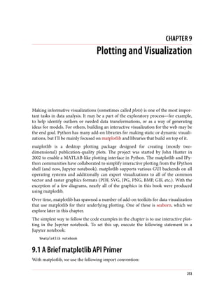 CHAPTER 9
Plotting and Visualization
Making informative visualizations (sometimes called plots) is one of the most impor‐
tant tasks in data analysis. It may be a part of the exploratory process—for example,
to help identify outliers or needed data transformations, or as a way of generating
ideas for models. For others, building an interactive visualization for the web may be
the end goal. Python has many add-on libraries for making static or dynamic visuali‐
zations, but I’ll be mainly focused on matplotlib and libraries that build on top of it.
matplotlib is a desktop plotting package designed for creating (mostly two-
dimensional) publication-quality plots. The project was started by John Hunter in
2002 to enable a MATLAB-like plotting interface in Python. The matplotlib and IPy‐
thon communities have collaborated to simplify interactive plotting from the IPython
shell (and now, Jupyter notebook). matplotlib supports various GUI backends on all
operating systems and additionally can export visualizations to all of the common
vector and raster graphics formats (PDF, SVG, JPG, PNG, BMP, GIF, etc.). With the
exception of a few diagrams, nearly all of the graphics in this book were produced
using matplotlib.
Over time, matplotlib has spawned a number of add-on toolkits for data visualization
that use matplotlib for their underlying plotting. One of these is seaborn, which we
explore later in this chapter.
The simplest way to follow the code examples in the chapter is to use interactive plot‐
ting in the Jupyter notebook. To set this up, execute the following statement in a
Jupyter notebook:
%matplotlib notebook
9.1 A Brief matplotlib API Primer
With matplotlib, we use the following import convention:
253
 