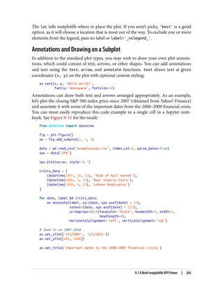 The loc tells matplotlib where to place the plot. If you aren’t picky, 'best' is a good
option, as it will choose a location that is most out of the way. To exclude one or more
elements from the legend, pass no label or label='_nolegend_'.
Annotations and Drawing on a Subplot
In addition to the standard plot types, you may wish to draw your own plot annota‐
tions, which could consist of text, arrows, or other shapes. You can add annotations
and text using the text, arrow, and annotate functions. text draws text at given
coordinates (x, y) on the plot with optional custom styling:
ax.text(x, y, 'Hello world!',
family='monospace', fontsize=10)
Annotations can draw both text and arrows arranged appropriately. As an example,
let’s plot the closing S&P 500 index price since 2007 (obtained from Yahoo! Finance)
and annotate it with some of the important dates from the 2008–2009 financial crisis.
You can most easily reproduce this code example in a single cell in a Jupyter note‐
book. See Figure 9-11 for the result:
from datetime import datetime
fig = plt.figure()
ax = fig.add_subplot(1, 1, 1)
data = pd.read_csv('examples/spx.csv', index_col=0, parse_dates=True)
spx = data['SPX']
spx.plot(ax=ax, style='k-')
crisis_data = [
(datetime(2007, 10, 11), 'Peak of bull market'),
(datetime(2008, 3, 12), 'Bear Stearns Fails'),
(datetime(2008, 9, 15), 'Lehman Bankruptcy')
]
for date, label in crisis_data:
ax.annotate(label, xy=(date, spx.asof(date) + 75),
xytext=(date, spx.asof(date) + 225),
arrowprops=dict(facecolor='black', headwidth=4, width=2,
headlength=4),
horizontalalignment='left', verticalalignment='top')
# Zoom in on 2007-2010
ax.set_xlim(['1/1/2007', '1/1/2011'])
ax.set_ylim([600, 1800])
ax.set_title('Important dates in the 2008-2009 financial crisis')
9.1 A Brief matplotlib API Primer | 265
 