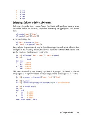 0 a one
1 a two
2 b one
3 b two
4 a one
Selecting a Column or Subset of Columns
Indexing a GroupBy object created from a DataFrame with a column name or array
of column names has the effect of column subsetting for aggregation. This means
that:
df.groupby('key1')['data1']
df.groupby('key1')[['data2']]
are syntactic sugar for:
df['data1'].groupby(df['key1'])
df[['data2']].groupby(df['key1'])
Especially for large datasets, it may be desirable to aggregate only a few columns. For
example, in the preceding dataset, to compute means for just the data2 column and
get the result as a DataFrame, we could write:
In [31]: df.groupby(['key1', 'key2'])[['data2']].mean()
Out[31]:
data2
key1 key2
a one 1.319920
two 0.092908
b one 0.281746
two 0.769023
The object returned by this indexing operation is a grouped DataFrame if a list or
array is passed or a grouped Series if only a single column name is passed as a scalar:
In [32]: s_grouped = df.groupby(['key1', 'key2'])['data2']
In [33]: s_grouped
Out[33]: <pandas.core.groupby.SeriesGroupBy object at 0x7faa30c78da0>
In [34]: s_grouped.mean()
Out[34]:
key1 key2
a one 1.319920
two 0.092908
b one 0.281746
two 0.769023
Name: data2, dtype: float64
10.1 GroupBy Mechanics | 293
 