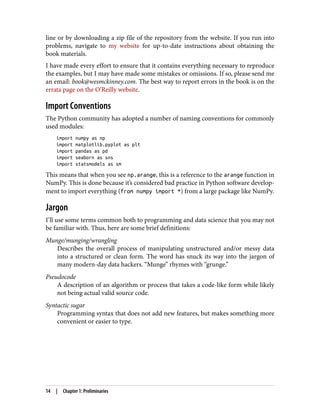 line or by downloading a zip file of the repository from the website. If you run into
problems, navigate to my website for up-to-date instructions about obtaining the
book materials.
I have made every effort to ensure that it contains everything necessary to reproduce
the examples, but I may have made some mistakes or omissions. If so, please send me
an email: book@wesmckinney.com. The best way to report errors in the book is on the
errata page on the O’Reilly website.
Import Conventions
The Python community has adopted a number of naming conventions for commonly
used modules:
import numpy as np
import matplotlib.pyplot as plt
import pandas as pd
import seaborn as sns
import statsmodels as sm
This means that when you see np.arange, this is a reference to the arange function in
NumPy. This is done because it’s considered bad practice in Python software develop‐
ment to import everything (from numpy import *) from a large package like NumPy.
Jargon
I’ll use some terms common both to programming and data science that you may not
be familiar with. Thus, here are some brief definitions:
Munge/munging/wrangling
Describes the overall process of manipulating unstructured and/or messy data
into a structured or clean form. The word has snuck its way into the jargon of
many modern-day data hackers. “Munge” rhymes with “grunge.”
Pseudocode
A description of an algorithm or process that takes a code-like form while likely
not being actual valid source code.
Syntactic sugar
Programming syntax that does not add new features, but makes something more
convenient or easier to type.
14 | Chapter 1: Preliminaries
 