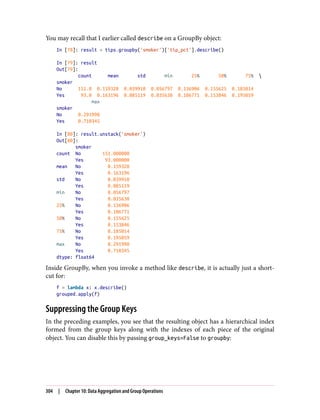 You may recall that I earlier called describe on a GroupBy object:
In [78]: result = tips.groupby('smoker')['tip_pct'].describe()
In [79]: result
Out[79]:
count mean std min 25% 50% 75% 
smoker
No 151.0 0.159328 0.039910 0.056797 0.136906 0.155625 0.185014
Yes 93.0 0.163196 0.085119 0.035638 0.106771 0.153846 0.195059
max
smoker
No 0.291990
Yes 0.710345
In [80]: result.unstack('smoker')
Out[80]:
smoker
count No 151.000000
Yes 93.000000
mean No 0.159328
Yes 0.163196
std No 0.039910
Yes 0.085119
min No 0.056797
Yes 0.035638
25% No 0.136906
Yes 0.106771
50% No 0.155625
Yes 0.153846
75% No 0.185014
Yes 0.195059
max No 0.291990
Yes 0.710345
dtype: float64
Inside GroupBy, when you invoke a method like describe, it is actually just a short‐
cut for:
f = lambda x: x.describe()
grouped.apply(f)
Suppressing the Group Keys
In the preceding examples, you see that the resulting object has a hierarchical index
formed from the group keys along with the indexes of each piece of the original
object. You can disable this by passing group_keys=False to groupby:
304 | Chapter 10: Data Aggregation and Group Operations
 