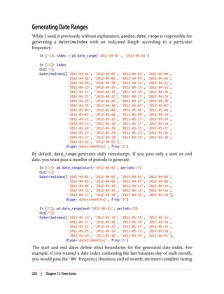 Generating Date Ranges
While I used it previously without explanation, pandas.date_range is responsible for
generating a DatetimeIndex with an indicated length according to a particular
frequency:
In [74]: index = pd.date_range('2012-04-01', '2012-06-01')
In [75]: index
Out[75]:
DatetimeIndex(['2012-04-01', '2012-04-02', '2012-04-03', '2012-04-04',
'2012-04-05', '2012-04-06', '2012-04-07', '2012-04-08',
'2012-04-09', '2012-04-10', '2012-04-11', '2012-04-12',
'2012-04-13', '2012-04-14', '2012-04-15', '2012-04-16',
'2012-04-17', '2012-04-18', '2012-04-19', '2012-04-20',
'2012-04-21', '2012-04-22', '2012-04-23', '2012-04-24',
'2012-04-25', '2012-04-26', '2012-04-27', '2012-04-28',
'2012-04-29', '2012-04-30', '2012-05-01', '2012-05-02',
'2012-05-03', '2012-05-04', '2012-05-05', '2012-05-06',
'2012-05-07', '2012-05-08', '2012-05-09', '2012-05-10',
'2012-05-11', '2012-05-12', '2012-05-13', '2012-05-14',
'2012-05-15', '2012-05-16', '2012-05-17', '2012-05-18',
'2012-05-19', '2012-05-20', '2012-05-21', '2012-05-22',
'2012-05-23', '2012-05-24', '2012-05-25', '2012-05-26',
'2012-05-27', '2012-05-28', '2012-05-29', '2012-05-30',
'2012-05-31', '2012-06-01'],
dtype='datetime64[ns]', freq='D')
By default, date_range generates daily timestamps. If you pass only a start or end
date, you must pass a number of periods to generate:
In [76]: pd.date_range(start='2012-04-01', periods=20)
Out[76]:
DatetimeIndex(['2012-04-01', '2012-04-02', '2012-04-03', '2012-04-04',
'2012-04-05', '2012-04-06', '2012-04-07', '2012-04-08',
'2012-04-09', '2012-04-10', '2012-04-11', '2012-04-12',
'2012-04-13', '2012-04-14', '2012-04-15', '2012-04-16',
'2012-04-17', '2012-04-18', '2012-04-19', '2012-04-20'],
dtype='datetime64[ns]', freq='D')
In [77]: pd.date_range(end='2012-06-01', periods=20)
Out[77]:
DatetimeIndex(['2012-05-13', '2012-05-14', '2012-05-15', '2012-05-16',
'2012-05-17', '2012-05-18', '2012-05-19', '2012-05-20',
'2012-05-21', '2012-05-22', '2012-05-23', '2012-05-24',
'2012-05-25', '2012-05-26', '2012-05-27', '2012-05-28',
'2012-05-29', '2012-05-30', '2012-05-31', '2012-06-01'],
dtype='datetime64[ns]', freq='D')
The start and end dates define strict boundaries for the generated date index. For
example, if you wanted a date index containing the last business day of each month,
you would pass the 'BM' frequency (business end of month; see more complete listing
328 | Chapter 11: Time Series
 