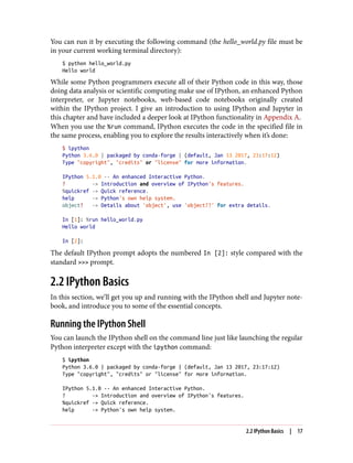 You can run it by executing the following command (the hello_world.py file must be
in your current working terminal directory):
$ python hello_world.py
Hello world
While some Python programmers execute all of their Python code in this way, those
doing data analysis or scientific computing make use of IPython, an enhanced Python
interpreter, or Jupyter notebooks, web-based code notebooks originally created
within the IPython project. I give an introduction to using IPython and Jupyter in
this chapter and have included a deeper look at IPython functionality in Appendix A.
When you use the %run command, IPython executes the code in the specified file in
the same process, enabling you to explore the results interactively when it’s done:
$ ipython
Python 3.6.0 | packaged by conda-forge | (default, Jan 13 2017, 23:17:12)
Type "copyright", "credits" or "license" for more information.
IPython 5.1.0 -- An enhanced Interactive Python.
? -> Introduction and overview of IPython's features.
%quickref -> Quick reference.
help -> Python's own help system.
object? -> Details about 'object', use 'object??' for extra details.
In [1]: %run hello_world.py
Hello world
In [2]:
The default IPython prompt adopts the numbered In [2]: style compared with the
standard >>> prompt.
2.2 IPython Basics
In this section, we’ll get you up and running with the IPython shell and Jupyter note‐
book, and introduce you to some of the essential concepts.
Running the IPython Shell
You can launch the IPython shell on the command line just like launching the regular
Python interpreter except with the ipython command:
$ ipython
Python 3.6.0 | packaged by conda-forge | (default, Jan 13 2017, 23:17:12)
Type "copyright", "credits" or "license" for more information.
IPython 5.1.0 -- An enhanced Interactive Python.
? -> Introduction and overview of IPython's features.
%quickref -> Quick reference.
help -> Python's own help system.
2.2 IPython Basics | 17
 