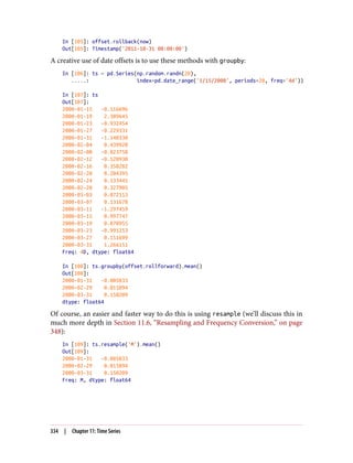 In [105]: offset.rollback(now)
Out[105]: Timestamp('2011-10-31 00:00:00')
A creative use of date offsets is to use these methods with groupby:
In [106]: ts = pd.Series(np.random.randn(20),
.....: index=pd.date_range('1/15/2000', periods=20, freq='4d'))
In [107]: ts
Out[107]:
2000-01-15 -0.116696
2000-01-19 2.389645
2000-01-23 -0.932454
2000-01-27 -0.229331
2000-01-31 -1.140330
2000-02-04 0.439920
2000-02-08 -0.823758
2000-02-12 -0.520930
2000-02-16 0.350282
2000-02-20 0.204395
2000-02-24 0.133445
2000-02-28 0.327905
2000-03-03 0.072153
2000-03-07 0.131678
2000-03-11 -1.297459
2000-03-15 0.997747
2000-03-19 0.870955
2000-03-23 -0.991253
2000-03-27 0.151699
2000-03-31 1.266151
Freq: 4D, dtype: float64
In [108]: ts.groupby(offset.rollforward).mean()
Out[108]:
2000-01-31 -0.005833
2000-02-29 0.015894
2000-03-31 0.150209
dtype: float64
Of course, an easier and faster way to do this is using resample (we’ll discuss this in
much more depth in Section 11.6, “Resampling and Frequency Conversion,” on page
348):
In [109]: ts.resample('M').mean()
Out[109]:
2000-01-31 -0.005833
2000-02-29 0.015894
2000-03-31 0.150209
Freq: M, dtype: float64
334 | Chapter 11: Time Series
 