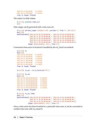 2012-03-13 09:30:00 -0.797246
2012-03-14 09:30:00 0.472879
Freq: D, dtype: float64
The index’s tz field is None:
In [117]: print(ts.index.tz)
None
Date ranges can be generated with a time zone set:
In [118]: pd.date_range('3/9/2012 9:30', periods=10, freq='D', tz='UTC')
Out[118]:
DatetimeIndex(['2012-03-09 09:30:00+00:00', '2012-03-10 09:30:00+00:00',
'2012-03-11 09:30:00+00:00', '2012-03-12 09:30:00+00:00',
'2012-03-13 09:30:00+00:00', '2012-03-14 09:30:00+00:00',
'2012-03-15 09:30:00+00:00', '2012-03-16 09:30:00+00:00',
'2012-03-17 09:30:00+00:00', '2012-03-18 09:30:00+00:00'],
dtype='datetime64[ns, UTC]', freq='D')
Conversion from naive to localized is handled by the tz_localize method:
In [119]: ts
Out[119]:
2012-03-09 09:30:00 -0.202469
2012-03-10 09:30:00 0.050718
2012-03-11 09:30:00 0.639869
2012-03-12 09:30:00 0.597594
2012-03-13 09:30:00 -0.797246
2012-03-14 09:30:00 0.472879
Freq: D, dtype: float64
In [120]: ts_utc = ts.tz_localize('UTC')
In [121]: ts_utc
Out[121]:
2012-03-09 09:30:00+00:00 -0.202469
2012-03-10 09:30:00+00:00 0.050718
2012-03-11 09:30:00+00:00 0.639869
2012-03-12 09:30:00+00:00 0.597594
2012-03-13 09:30:00+00:00 -0.797246
2012-03-14 09:30:00+00:00 0.472879
Freq: D, dtype: float64
In [122]: ts_utc.index
Out[122]:
DatetimeIndex(['2012-03-09 09:30:00+00:00', '2012-03-10 09:30:00+00:00',
'2012-03-11 09:30:00+00:00', '2012-03-12 09:30:00+00:00',
'2012-03-13 09:30:00+00:00', '2012-03-14 09:30:00+00:00'],
dtype='datetime64[ns, UTC]', freq='D')
Once a time series has been localized to a particular time zone, it can be converted to
another time zone with tz_convert:
336 | Chapter 11: Time Series
 