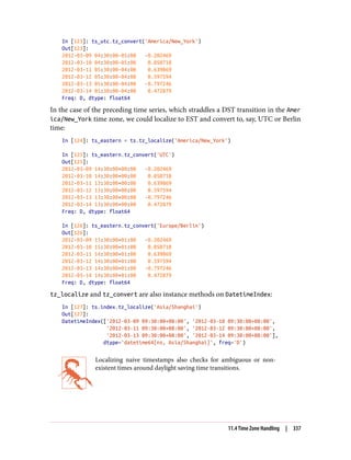 In [123]: ts_utc.tz_convert('America/New_York')
Out[123]:
2012-03-09 04:30:00-05:00 -0.202469
2012-03-10 04:30:00-05:00 0.050718
2012-03-11 05:30:00-04:00 0.639869
2012-03-12 05:30:00-04:00 0.597594
2012-03-13 05:30:00-04:00 -0.797246
2012-03-14 05:30:00-04:00 0.472879
Freq: D, dtype: float64
In the case of the preceding time series, which straddles a DST transition in the Amer
ica/New_York time zone, we could localize to EST and convert to, say, UTC or Berlin
time:
In [124]: ts_eastern = ts.tz_localize('America/New_York')
In [125]: ts_eastern.tz_convert('UTC')
Out[125]:
2012-03-09 14:30:00+00:00 -0.202469
2012-03-10 14:30:00+00:00 0.050718
2012-03-11 13:30:00+00:00 0.639869
2012-03-12 13:30:00+00:00 0.597594
2012-03-13 13:30:00+00:00 -0.797246
2012-03-14 13:30:00+00:00 0.472879
Freq: D, dtype: float64
In [126]: ts_eastern.tz_convert('Europe/Berlin')
Out[126]:
2012-03-09 15:30:00+01:00 -0.202469
2012-03-10 15:30:00+01:00 0.050718
2012-03-11 14:30:00+01:00 0.639869
2012-03-12 14:30:00+01:00 0.597594
2012-03-13 14:30:00+01:00 -0.797246
2012-03-14 14:30:00+01:00 0.472879
Freq: D, dtype: float64
tz_localize and tz_convert are also instance methods on DatetimeIndex:
In [127]: ts.index.tz_localize('Asia/Shanghai')
Out[127]:
DatetimeIndex(['2012-03-09 09:30:00+08:00', '2012-03-10 09:30:00+08:00',
'2012-03-11 09:30:00+08:00', '2012-03-12 09:30:00+08:00',
'2012-03-13 09:30:00+08:00', '2012-03-14 09:30:00+08:00'],
dtype='datetime64[ns, Asia/Shanghai]', freq='D')
Localizing naive timestamps also checks for ambiguous or non-
existent times around daylight saving time transitions.
11.4 Time Zone Handling | 337
 