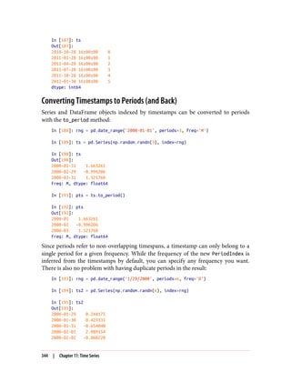 In [187]: ts
Out[187]:
2010-10-28 16:00:00 0
2011-01-28 16:00:00 1
2011-04-28 16:00:00 2
2011-07-28 16:00:00 3
2011-10-28 16:00:00 4
2012-01-30 16:00:00 5
dtype: int64
Converting Timestamps to Periods (and Back)
Series and DataFrame objects indexed by timestamps can be converted to periods
with the to_period method:
In [188]: rng = pd.date_range('2000-01-01', periods=3, freq='M')
In [189]: ts = pd.Series(np.random.randn(3), index=rng)
In [190]: ts
Out[190]:
2000-01-31 1.663261
2000-02-29 -0.996206
2000-03-31 1.521760
Freq: M, dtype: float64
In [191]: pts = ts.to_period()
In [192]: pts
Out[192]:
2000-01 1.663261
2000-02 -0.996206
2000-03 1.521760
Freq: M, dtype: float64
Since periods refer to non-overlapping timespans, a timestamp can only belong to a
single period for a given frequency. While the frequency of the new PeriodIndex is
inferred from the timestamps by default, you can specify any frequency you want.
There is also no problem with having duplicate periods in the result:
In [193]: rng = pd.date_range('1/29/2000', periods=6, freq='D')
In [194]: ts2 = pd.Series(np.random.randn(6), index=rng)
In [195]: ts2
Out[195]:
2000-01-29 0.244175
2000-01-30 0.423331
2000-01-31 -0.654040
2000-02-01 2.089154
2000-02-02 -0.060220
344 | Chapter 11: Time Series
 