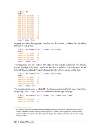 1 The choice of the default values for closed and label might seem a bit odd to some users. In practice the
choice is somewhat arbitrary; for some target frequencies, closed='left' is preferable, while for others
closed='right' makes more sense. The important thing is that you keep in mind exactly how you are seg‐
menting the data.
In [215]: ts
Out[215]:
2000-01-01 00:00:00 0
2000-01-01 00:01:00 1
2000-01-01 00:02:00 2
2000-01-01 00:03:00 3
2000-01-01 00:04:00 4
2000-01-01 00:05:00 5
2000-01-01 00:06:00 6
2000-01-01 00:07:00 7
2000-01-01 00:08:00 8
2000-01-01 00:09:00 9
2000-01-01 00:10:00 10
2000-01-01 00:11:00 11
Freq: T, dtype: int64
Suppose you wanted to aggregate this data into five-minute chunks or bars by taking
the sum of each group:
In [216]: ts.resample('5min', closed='right').sum()
Out[216]:
1999-12-31 23:55:00 0
2000-01-01 00:00:00 15
2000-01-01 00:05:00 40
2000-01-01 00:10:00 11
Freq: 5T, dtype: int64
The frequency you pass defines bin edges in five-minute increments. By default,
the left bin edge is inclusive, so the 00:00 value is included in the 00:00 to 00:05
interval.1
Passing closed='right' changes the interval to be closed on the right:
In [217]: ts.resample('5min', closed='right').sum()
Out[217]:
1999-12-31 23:55:00 0
2000-01-01 00:00:00 15
2000-01-01 00:05:00 40
2000-01-01 00:10:00 11
Freq: 5T, dtype: int64
The resulting time series is labeled by the timestamps from the left side of each bin.
By passing label='right' you can label them with the right bin edge:
In [218]: ts.resample('5min', closed='right', label='right').sum()
Out[218]:
2000-01-01 00:00:00 0
2000-01-01 00:05:00 15
350 | Chapter 11: Time Series
 