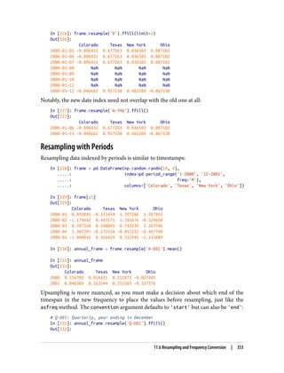 In [226]: frame.resample('D').ffill(limit=2)
Out[226]:
Colorado Texas New York Ohio
2000-01-05 -0.896431 0.677263 0.036503 0.087102
2000-01-06 -0.896431 0.677263 0.036503 0.087102
2000-01-07 -0.896431 0.677263 0.036503 0.087102
2000-01-08 NaN NaN NaN NaN
2000-01-09 NaN NaN NaN NaN
2000-01-10 NaN NaN NaN NaN
2000-01-11 NaN NaN NaN NaN
2000-01-12 -0.046662 0.927238 0.482284 -0.867130
Notably, the new date index need not overlap with the old one at all:
In [227]: frame.resample('W-THU').ffill()
Out[227]:
Colorado Texas New York Ohio
2000-01-06 -0.896431 0.677263 0.036503 0.087102
2000-01-13 -0.046662 0.927238 0.482284 -0.867130
Resampling with Periods
Resampling data indexed by periods is similar to timestamps:
In [228]: frame = pd.DataFrame(np.random.randn(24, 4),
.....: index=pd.period_range('1-2000', '12-2001',
.....: freq='M'),
.....: columns=['Colorado', 'Texas', 'New York', 'Ohio'])
In [229]: frame[:5]
Out[229]:
Colorado Texas New York Ohio
2000-01 0.493841 -0.155434 1.397286 1.507055
2000-02 -1.179442 0.443171 1.395676 -0.529658
2000-03 0.787358 0.248845 0.743239 1.267746
2000-04 1.302395 -0.272154 -0.051532 -0.467740
2000-05 -1.040816 0.426419 0.312945 -1.115689
In [230]: annual_frame = frame.resample('A-DEC').mean()
In [231]: annual_frame
Out[231]:
Colorado Texas New York Ohio
2000 0.556703 0.016631 0.111873 -0.027445
2001 0.046303 0.163344 0.251503 -0.157276
Upsampling is more nuanced, as you must make a decision about which end of the
timespan in the new frequency to place the values before resampling, just like the
asfreq method. The convention argument defaults to 'start' but can also be 'end':
# Q-DEC: Quarterly, year ending in December
In [232]: annual_frame.resample('Q-DEC').ffill()
Out[232]:
11.6 Resampling and Frequency Conversion | 353
 