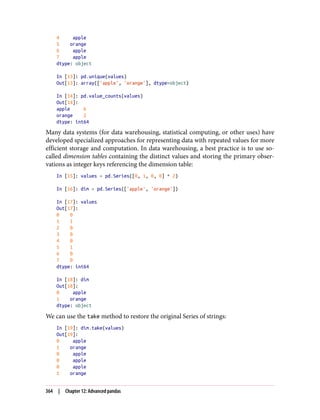 4 apple
5 orange
6 apple
7 apple
dtype: object
In [13]: pd.unique(values)
Out[13]: array(['apple', 'orange'], dtype=object)
In [14]: pd.value_counts(values)
Out[14]:
apple 6
orange 2
dtype: int64
Many data systems (for data warehousing, statistical computing, or other uses) have
developed specialized approaches for representing data with repeated values for more
efficient storage and computation. In data warehousing, a best practice is to use so-
called dimension tables containing the distinct values and storing the primary obser‐
vations as integer keys referencing the dimension table:
In [15]: values = pd.Series([0, 1, 0, 0] * 2)
In [16]: dim = pd.Series(['apple', 'orange'])
In [17]: values
Out[17]:
0 0
1 1
2 0
3 0
4 0
5 1
6 0
7 0
dtype: int64
In [18]: dim
Out[18]:
0 apple
1 orange
dtype: object
We can use the take method to restore the original Series of strings:
In [19]: dim.take(values)
Out[19]:
0 apple
1 orange
0 apple
0 apple
0 apple
1 orange
364 | Chapter 12: Advanced pandas
 