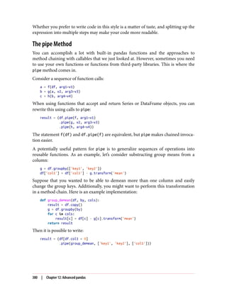 Whether you prefer to write code in this style is a matter of taste, and splitting up the
expression into multiple steps may make your code more readable.
The pipe Method
You can accomplish a lot with built-in pandas functions and the approaches to
method chaining with callables that we just looked at. However, sometimes you need
to use your own functions or functions from third-party libraries. This is where the
pipe method comes in.
Consider a sequence of function calls:
a = f(df, arg1=v1)
b = g(a, v2, arg3=v3)
c = h(b, arg4=v4)
When using functions that accept and return Series or DataFrame objects, you can
rewrite this using calls to pipe:
result = (df.pipe(f, arg1=v1)
.pipe(g, v2, arg3=v3)
.pipe(h, arg4=v4))
The statement f(df) and df.pipe(f) are equivalent, but pipe makes chained invoca‐
tion easier.
A potentially useful pattern for pipe is to generalize sequences of operations into
reusable functions. As an example, let’s consider substracting group means from a
column:
g = df.groupby(['key1', 'key2'])
df['col1'] = df['col1'] - g.transform('mean')
Suppose that you wanted to be able to demean more than one column and easily
change the group keys. Additionally, you might want to perform this transformation
in a method chain. Here is an example implementation:
def group_demean(df, by, cols):
result = df.copy()
g = df.groupby(by)
for c in cols:
result[c] = df[c] - g[c].transform('mean')
return result
Then it is possible to write:
result = (df[df.col1 < 0]
.pipe(group_demean, ['key1', 'key2'], ['col1']))
380 | Chapter 12: Advanced pandas
 