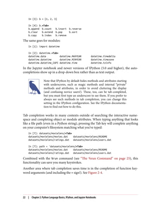 In [3]: b = [1, 2, 3]
In [4]: b.<Tab>
b.append b.count b.insert b.reverse
b.clear b.extend b.pop b.sort
b.copy b.index b.remove
The same goes for modules:
In [1]: import datetime
In [2]: datetime.<Tab>
datetime.date datetime.MAXYEAR datetime.timedelta
datetime.datetime datetime.MINYEAR datetime.timezone
datetime.datetime_CAPI datetime.time datetime.tzinfo
In the Jupyter notebook and newer versions of IPython (5.0 and higher), the auto‐
completions show up in a drop-down box rather than as text output.
Note that IPython by default hides methods and attributes starting
with underscores, such as magic methods and internal “private”
methods and attributes, in order to avoid cluttering the display
(and confusing novice users!). These, too, can be tab-completed,
but you must first type an underscore to see them. If you prefer to
always see such methods in tab completion, you can change this
setting in the IPython configuration. See the IPython documenta‐
tion to find out how to do this.
Tab completion works in many contexts outside of searching the interactive name‐
space and completing object or module attributes. When typing anything that looks
like a file path (even in a Python string), pressing the Tab key will complete anything
on your computer’s filesystem matching what you’ve typed:
In [7]: datasets/movielens/<Tab>
datasets/movielens/movies.dat datasets/movielens/README
datasets/movielens/ratings.dat datasets/movielens/users.dat
In [7]: path = 'datasets/movielens/<Tab>
datasets/movielens/movies.dat datasets/movielens/README
datasets/movielens/ratings.dat datasets/movielens/users.dat
Combined with the %run command (see “The %run Command” on page 25), this
functionality can save you many keystrokes.
Another area where tab completion saves time is in the completion of function key‐
word arguments (and including the = sign!). See Figure 2-4.
22 | Chapter 2: Python Language Basics, IPython, and Jupyter Notebooks
 