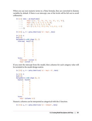 When you use non-numeric terms in a Patsy formula, they are converted to dummy
variables by default. If there is an intercept, one of the levels will be left out to avoid
collinearity:
In [51]: data = pd.DataFrame({
....: 'key1': ['a', 'a', 'b', 'b', 'a', 'b', 'a', 'b'],
....: 'key2': [0, 1, 0, 1, 0, 1, 0, 0],
....: 'v1': [1, 2, 3, 4, 5, 6, 7, 8],
....: 'v2': [-1, 0, 2.5, -0.5, 4.0, -1.2, 0.2, -1.7]
....: })
In [52]: y, X = patsy.dmatrices('v2 ~ key1', data)
In [53]: X
Out[53]:
DesignMatrix with shape (8, 2)
Intercept key1[T.b]
1 0
1 0
1 1
1 1
1 0
1 1
1 0
1 1
Terms:
'Intercept' (column 0)
'key1' (column 1)
If you omit the intercept from the model, then columns for each category value will
be included in the model design matrix:
In [54]: y, X = patsy.dmatrices('v2 ~ key1 + 0', data)
In [55]: X
Out[55]:
DesignMatrix with shape (8, 2)
key1[a] key1[b]
1 0
1 0
0 1
0 1
1 0
0 1
1 0
0 1
Terms:
'key1' (columns 0:2)
Numeric columns can be interpreted as categorical with the C function:
In [56]: y, X = patsy.dmatrices('v2 ~ C(key2)', data)
13.2 Creating Model Descriptions with Patsy | 391
 
