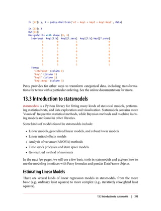 In [62]: y, X = patsy.dmatrices('v2 ~ key1 + key2 + key1:key2', data)
In [63]: X
Out[63]:
DesignMatrix with shape (8, 4)
Intercept key1[T.b] key2[T.zero] key1[T.b]:key2[T.zero]
1 0 1 0
1 0 0 0
1 1 1 1
1 1 0 0
1 0 1 0
1 1 0 0
1 0 1 0
1 1 1 1
Terms:
'Intercept' (column 0)
'key1' (column 1)
'key2' (column 2)
'key1:key2' (column 3)
Patsy provides for other ways to transform categorical data, including transforma‐
tions for terms with a particular ordering. See the online documentation for more.
13.3 Introduction to statsmodels
statsmodels is a Python library for fitting many kinds of statistical models, perform‐
ing statistical tests, and data exploration and visualization. Statsmodels contains more
“classical” frequentist statistical methods, while Bayesian methods and machine learn‐
ing models are found in other libraries.
Some kinds of models found in statsmodels include:
• Linear models, generalized linear models, and robust linear models
• Linear mixed effects models
• Analysis of variance (ANOVA) methods
• Time series processes and state space models
• Generalized method of moments
In the next few pages, we will use a few basic tools in statsmodels and explore how to
use the modeling interfaces with Patsy formulas and pandas DataFrame objects.
Estimating Linear Models
There are several kinds of linear regression models in statsmodels, from the more
basic (e.g., ordinary least squares) to more complex (e.g., iteratively reweighted least
squares).
13.3 Introduction to statsmodels | 393
 