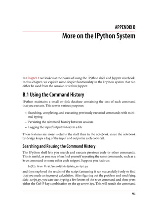 APPENDIX B
More on the IPython System
In Chapter 2 we looked at the basics of using the IPython shell and Jupyter notebook.
In this chapter, we explore some deeper functionality in the IPython system that can
either be used from the console or within Jupyter.
B.1 Using the Command History
IPython maintains a small on-disk database containing the text of each command
that you execute. This serves various purposes:
• Searching, completing, and executing previously executed commands with mini‐
mal typing
• Persisting the command history between sessions
• Logging the input/output history to a file
These features are more useful in the shell than in the notebook, since the notebook
by design keeps a log of the input and output in each code cell.
Searching and Reusing the Command History
The IPython shell lets you search and execute previous code or other commands.
This is useful, as you may often find yourself repeating the same commands, such as a
%run command or some other code snippet. Suppose you had run:
In[7]: %run first/second/third/data_script.py
and then explored the results of the script (assuming it ran successfully) only to find
that you made an incorrect calculation. After figuring out the problem and modifying
data_script.py, you can start typing a few letters of the %run command and then press
either the Ctrl-P key combination or the up arrow key. This will search the command
483
 
