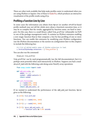 There are other tools available that help make profiles easier to understand when you
are using IPython or Jupyter. One of these is SnakeViz, which produces an interactive
visualization of the profile results using d3.js.
Profiling a Function Line by Line
In some cases the information you obtain from %prun (or another cProfile-based
profile method) may not tell the whole story about a function’s execution time, or it
may be so complex that the results, aggregated by function name, are hard to inter‐
pret. For this case, there is a small library called line_profiler (obtainable via PyPI
or one of the package management tools). It contains an IPython extension enabling
a new magic function %lprun that computes a line-by-line-profiling of one or more
functions. You can enable this extension by modifying your IPython configuration
(see the IPython documentation or the section on configuration later in this chapter)
to include the following line:
# A list of dotted module names of IPython extensions to load.
c.TerminalIPythonApp.extensions = ['line_profiler']
You can also run the command:
%load_ext line_profiler
line_profiler can be used programmatically (see the full documentation), but it is
perhaps most powerful when used interactively in IPython. Suppose you had a mod‐
ule prof_mod with the following code doing some NumPy array operations:
from numpy.random import randn
def add_and_sum(x, y):
added = x + y
summed = added.sum(axis=1)
return summed
def call_function():
x = randn(1000, 1000)
y = randn(1000, 1000)
return add_and_sum(x, y)
If we wanted to understand the performance of the add_and_sum function, %prun
gives us the following:
In [569]: %run prof_mod
In [570]: x = randn(3000, 3000)
In [571]: y = randn(3000, 3000)
In [572]: %prun add_and_sum(x, y)
4 function calls in 0.049 seconds
496 | Appendix B: More on the IPython System
 