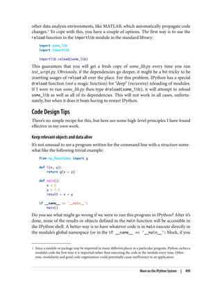 1 Since a module or package may be imported in many different places in a particular program, Python caches a
module’s code the first time it is imported rather than executing the code in the module every time. Other‐
wise, modularity and good code organization could potentially cause inefficiency in an application.
other data analysis environments, like MATLAB, which automatically propagate code
changes.1
To cope with this, you have a couple of options. The first way is to use the
reload function in the importlib module in the standard library:
import some_lib
import importlib
importlib.reload(some_lib)
This guarantees that you will get a fresh copy of some_lib.py every time you run
test_script.py. Obviously, if the dependencies go deeper, it might be a bit tricky to be
inserting usages of reload all over the place. For this problem, IPython has a special
dreload function (not a magic function) for “deep” (recursive) reloading of modules.
If I were to run some_lib.py then type dreload(some_lib), it will attempt to reload
some_lib as well as all of its dependencies. This will not work in all cases, unfortu‐
nately, but when it does it beats having to restart IPython.
Code Design Tips
There’s no simple recipe for this, but here are some high-level principles I have found
effective in my own work.
Keep relevant objects and data alive
It’s not unusual to see a program written for the command line with a structure some‐
what like the following trivial example:
from my_functions import g
def f(x, y):
return g(x + y)
def main():
x = 6
y = 7.5
result = x + y
if __name__ == '__main__':
main()
Do you see what might go wrong if we were to run this program in IPython? After it’s
done, none of the results or objects defined in the main function will be accessible in
the IPython shell. A better way is to have whatever code is in main execute directly in
the module’s global namespace (or in the if __name__ == '__main__': block, if you
More on the IPython System | 499
 