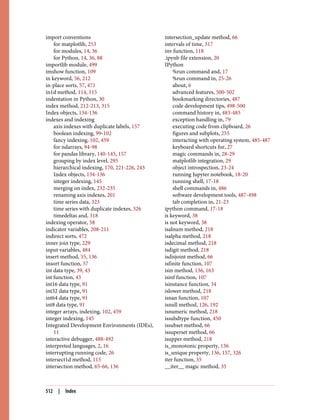 import conventions
for matplotlib, 253
for modules, 14, 36
for Python, 14, 36, 88
importlib module, 499
imshow function, 109
in keyword, 56, 212
in-place sorts, 57, 471
in1d method, 114, 115
indentation in Python, 30
index method, 212-213, 315
Index objects, 134-136
indexes and indexing
axis indexes with duplicate labels, 157
boolean indexing, 99-102
fancy indexing, 102, 459
for ndarrays, 94-98
for pandas library, 140-145, 157
grouping by index level, 295
hierarchical indexing, 170, 221-226, 243
Index objects, 134-136
integer indexing, 145
merging on index, 232-235
renaming axis indexes, 201
time series data, 323
time series with duplicate indexes, 326
timedeltas and, 318
indexing operator, 58
indicator variables, 208-211
indirect sorts, 472
inner join type, 229
input variables, 484
insert method, 55, 136
insort function, 57
int data type, 39, 43
int function, 43
int16 data type, 91
int32 data type, 91
int64 data type, 91
int8 data type, 91
integer arrays, indexing, 102, 459
integer indexing, 145
Integrated Development Environments (IDEs),
11
interactive debugger, 488-492
interpreted languages, 2, 16
interrupting running code, 26
intersect1d method, 115
intersection method, 65-66, 136
intersection_update method, 66
intervals of time, 317
inv function, 118
.ipynb file extension, 20
IPython
%run command and, 17
%run command in, 25-26
about, 6
advanced features, 500-502
bookmarking directories, 487
code development tips, 498-500
command history in, 483-485
exception handling in, 79
executing code from clipboard, 26
figures and subplots, 255
interacting with operating system, 485-487
keyboard shortcuts for, 27
magic commands in, 28-29
matplotlib integration, 29
object introspection, 23-24
running Jupyter notebook, 18-20
running shell, 17-18
shell commands in, 486
software development tools, 487-498
tab completion in, 21-23
ipython command, 17-18
is keyword, 38
is not keyword, 38
isalnum method, 218
isalpha method, 218
isdecimal method, 218
isdigit method, 218
isdisjoint method, 66
isfinite function, 107
isin method, 136, 163
isinf function, 107
isinstance function, 34
islower method, 218
isnan function, 107
isnull method, 126, 192
isnumeric method, 218
issubdtype function, 450
issubset method, 66
issuperset method, 66
isupper method, 218
is_monotonic property, 136
is_unique property, 136, 157, 326
iter function, 35
__iter__ magic method, 35
512 | Index
 