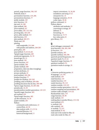 period_range function, 340, 343
Perktold, Josef, 8
permutation function, 119, 206
permutations function, 77
pickle module, 183
pinv function, 118
pip tool, 10, 180
pipe method, 380
pivot method, 247
pivot tables, 287, 313-316
pivoting data, 246-250
pivot_table method, 313
plot function, 259
plot method, 269-271
Plotly tool, 285
plotting
with matplotlib, 253-268
with pandas and seaborn, 268-285
point plots, 280
pop method, 55, 62-63, 66
%popd magic function, 485
positional arguments, 32, 70
pound sign (#), 31
pow method, 149
power function, 107
pprint module, 500
predict method, 400
preparation, data (see data wrangling)
private attributes, 22
private methods, 22
prod method, 160, 296
product function, 77
profiles for IPython, 501-502
profiling code in IPython, 494-496
profiling functions line by line, 496-498
%prun magic function, 29, 495-496
pseudocode, 14, 30
pseudorandom number generation, 118-119
%pushd magic function, 485
put method, 459
%pwd magic function, 485
.py file extension, 16, 36
pyplot module, 261
Python
community and conferences, 12
control flow, 46-50
data analysis with, 2-3, 15-16
essential libraries, 4-8
historical background, 11
import conventions, 14, 36, 88
installation and setup, 8-12
interpreter for, 16
language semantics, 30-38
scalar types, 38-46
python command, 16
Python objects
attributes and methods, 35
converting to strings, 40
defined, 31
formatting, 18
functions as, 72-73
key-value pairs, 61
pytz library, 335
Q
q(uit) debugger command, 490
qcut function, 204, 305, 368
qr function, 118
quantile analysis, 305
quantile method, 160, 296
quarterly period frequencies, 342
question mark (?), 23-24
%quickref magic function, 29
quicksort method, 474
quotation marks in strings, 39
R
r character prefacing quotes, 41
R language, 5, 8, 192
radd method, 149
rand function, 119
randint function, 119
randn function, 99, 119
random module, 118-122
random number generation, 118-119
random sampling and permutation, 308
random walks example, 119-122
RandomState class, 119
range function, 48, 90
rank method, 155
ranking data in pandas library, 153-156
ravel method, 453
rc method, 268
rdiv method, 149
re module, 72, 213
read method, 81-82
read-and-write mode for files, 82
read-only mode for files, 82
Index | 517
 