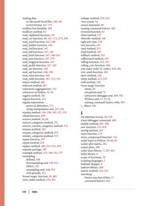 reading data
in Microsoft Excel files, 186-187
in text format, 167-175
readline functionality, 484
readlines method, 82
read_clipboard function, 167
read_csv function, 80, 167, 172, 274, 298
read_excel function, 167, 186
read_feather function, 168
read_fwf function, 167
read_hdf function, 167, 185
read_html function, 167, 180-183
read_json function, 167, 179
read_msgpack function, 167
read_pickle function, 167, 183
read_sas function, 168
read_sql function, 168, 190
read_stata function, 168
read_table function, 167, 172, 176
reduce method, 466
reduceat method, 467
reductions (aggregations), 111
references in Python, 32-34
regplot method, 281
regress function, 312
regular expressions
passes as delimiters, 171
string manipulation and, 213-216
reindex method, 136-138, 145, 157, 352
reload function, 499
remove method, 56, 66
remove_categories method, 372
remove_unused_categories method, 372
rename method, 202
rename_categories method, 372
reorder_categories method, 372
repeat function, 457
repeat method, 219
replace method, 200, 212-213, 219
requests package, 187
resample method, 327, 348-351, 377
resampling
defined, 348
downsampling and, 348-351
OHLC, 351
upsampling and, 348, 352
with periods, 353
%reset magic function, 29, 485
reset_index method, 250, 302
reshape method, 103, 452
*rest syntax, 54
return statement, 69
reusing command history, 483
reversed function, 61
rfind method, 213
rfloordiv method, 149
right join type, 229
rint function, 107
rjust method, 213
rmul method, 149
rollback method, 333
rollforward method, 333
rolling function, 355, 357
rolling_corr function, 360
row major order (C order), 454, 481
row_stack function, 456
rpow method, 149
rstrip method, 213, 219
rsub method, 149
%run magic function
about, 29
exceptions and, 79
interactive debugger and, 489, 492
IPython and, 17, 25-26
reusing command history with, 483
r_ object, 456
S
%S datetime format, 46, 319
s(tep) debugger command, 490
sample method, 207, 308
save function, 115, 478
savefig method, 267
savez function, 115
savez_compressed function, 116
scalar types in Python, 38-46, 93
scatter plot matrix, 281
scatter plots, 280
scikit-learn library, 7, 397-401
SciPy library, 6
scope of functions, 70
scripting languages, 2
Seabold, Skipper, 8
seaborn library, 269
search method, 214, 216
searching
binary searches of lists, 57
command history, 483
518 | Index
 