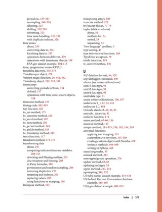 periods in, 339-347
resampling, 348-354
selecting, 323
shifting, 332-334
subsetting, 323
time zone handling, 335-339
with duplicate indexes, 326
time zones
about, 335
converting data to, 336
localizing data to, 335
operations between different, 339
operations with timestamp objects, 338
USA.gov dataset example, 404-413
time, programmer versus CPU, 3
timedelta data type, 318-319
TimeGrouper object, 378
%timeit magic function, 29, 481, 492
Timestamp object, 322, 333, 338
timestamps
converting periods to/from, 344
defined, 317
operations with time-zone–aware objects,
338
timezone method, 335
timing code, 492-493
top function, 303
to_csv method, 175
to_datetime method, 320
to_excel method, 187
to_json method, 180
to_period method, 344
to_pickle method, 183
to_timestamp method, 345
trace function, 117
transform method, 373-376
transforming data
about, 197
computing indicator/dummy variables,
208-211
detecting and filtering outliers, 205
discretization and binning, 203
in Patsy formulas, 389
permutation and random sampling, 206
removing duplicates, 197
renaming axis indexes, 201
replacing values, 200
using functions or mapping, 198
transpose method, 103
transposing arrays, 103
truncate method, 325
try/except blocks, 77-79
tuples (data structures)
about, 51
methods for, 54
nested, 53
unpacking, 53
“two-language” problem, 3
type casting, 43
type inference in functions, 168
TypeError exception, 78
tzinfo data type, 319
tz_convert method, 336
U
%U datetime format, 46, 320
u(p) debugger command, 490
ufuncs (see universal functions)
uint16 data type, 91
uint32 data type, 91
uint64 data type, 91
uint8 data type, 91
unary universal functions, 106, 107
underscore (_), 22, 54, 451
undescore (_), 484
Unicode standard, 40, 42, 83
unicode_ data type, 91
uniform function, 119
union method, 65-66, 136
union1d method, 115
unique method, 114-115, 136, 162, 164, 363
universal functions
applying and mapping, 151
comprehensive overview, 105-108
creating custom objects with Numba, 478
instance methods, 466-468
writing in Python, 468
unpacking tuples, 53
unstack method, 243
unwrapped group operation, 376
update method, 63, 66
updating packages, 10
upper method, 213, 218
upsampling, 348, 352
US baby names dataset example, 419-434
US Federal Election Commission database
example, 440-448
USA.gov dataset example, 403-413
Index | 521
 