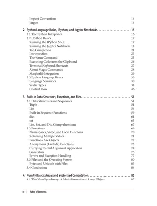 Import Conventions 14
Jargon 14
2. Python Language Basics, IPython, and Jupyter Notebooks. . . . . . . . . . . . . . . . . . . . . . . . 15
2.1 The Python Interpreter 16
2.2 IPython Basics 17
Running the IPython Shell 17
Running the Jupyter Notebook 18
Tab Completion 21
Introspection 23
The %run Command 25
Executing Code from the Clipboard 26
Terminal Keyboard Shortcuts 27
About Magic Commands 28
Matplotlib Integration 29
2.3 Python Language Basics 30
Language Semantics 30
Scalar Types 38
Control Flow 46
3. Built-in Data Structures, Functions, and Files. . . . . . . . . . . . . . . . . . . . . . . . . . . . . . . . . . . 51
3.1 Data Structures and Sequences 51
Tuple 51
List 54
Built-in Sequence Functions 59
dict 61
set 65
List, Set, and Dict Comprehensions 67
3.2 Functions 69
Namespaces, Scope, and Local Functions 70
Returning Multiple Values 71
Functions Are Objects 72
Anonymous (Lambda) Functions 73
Currying: Partial Argument Application 74
Generators 75
Errors and Exception Handling 77
3.3 Files and the Operating System 80
Bytes and Unicode with Files 83
3.4 Conclusion 84
4. NumPy Basics: Arrays and Vectorized Computation. . . . . . . . . . . . . . . . . . . . . . . . . . . . . . 85
4.1 The NumPy ndarray: A Multidimensional Array Object 87
iv | Table of Contents
 