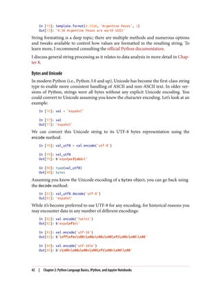 In [75]: template.format(4.5560, 'Argentine Pesos', 1)
Out[75]: '4.56 Argentine Pesos are worth US$1'
String formatting is a deep topic; there are multiple methods and numerous options
and tweaks available to control how values are formatted in the resulting string. To
learn more, I recommend consulting the official Python documentation.
I discuss general string processing as it relates to data analysis in more detail in Chap‐
ter 8.
Bytes and Unicode
In modern Python (i.e., Python 3.0 and up), Unicode has become the first-class string
type to enable more consistent handling of ASCII and non-ASCII text. In older ver‐
sions of Python, strings were all bytes without any explicit Unicode encoding. You
could convert to Unicode assuming you knew the character encoding. Let’s look at an
example:
In [76]: val = "español"
In [77]: val
Out[77]: 'español'
We can convert this Unicode string to its UTF-8 bytes representation using the
encode method:
In [78]: val_utf8 = val.encode('utf-8')
In [79]: val_utf8
Out[79]: b'espaxc3xb1ol'
In [80]: type(val_utf8)
Out[80]: bytes
Assuming you know the Unicode encoding of a bytes object, you can go back using
the decode method:
In [81]: val_utf8.decode('utf-8')
Out[81]: 'español'
While it’s become preferred to use UTF-8 for any encoding, for historical reasons you
may encounter data in any number of different encodings:
In [82]: val.encode('latin1')
Out[82]: b'espaxf1ol'
In [83]: val.encode('utf-16')
Out[83]: b'xffxfeex00sx00px00ax00xf1x00ox00lx00'
In [84]: val.encode('utf-16le')
Out[84]: b'ex00sx00px00ax00xf1x00ox00lx00'
42 | Chapter 2: Python Language Basics, IPython, and Jupyter Notebooks
 