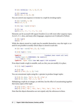 In [3]: nested_tup = (4, 5, 6), (7, 8)
In [4]: nested_tup
Out[4]: ((4, 5, 6), (7, 8))
You can convert any sequence or iterator to a tuple by invoking tuple:
In [5]: tuple([4, 0, 2])
Out[5]: (4, 0, 2)
In [6]: tup = tuple('string')
In [7]: tup
Out[7]: ('s', 't', 'r', 'i', 'n', 'g')
Elements can be accessed with square brackets [] as with most other sequence types.
As in C, C++, Java, and many other languages, sequences are 0-indexed in Python:
In [8]: tup[0]
Out[8]: 's'
While the objects stored in a tuple may be mutable themselves, once the tuple is cre‐
ated it’s not possible to modify which object is stored in each slot:
In [9]: tup = tuple(['foo', [1, 2], True])
In [10]: tup[2] = False
---------------------------------------------------------------------------
TypeError Traceback (most recent call last)
<ipython-input-10-c7308343b841> in <module>()
----> 1 tup[2] = False
TypeError: 'tuple' object does not support item assignment
If an object inside a tuple is mutable, such as a list, you can modify it in-place:
In [11]: tup[1].append(3)
In [12]: tup
Out[12]: ('foo', [1, 2, 3], True)
You can concatenate tuples using the + operator to produce longer tuples:
In [13]: (4, None, 'foo') + (6, 0) + ('bar',)
Out[13]: (4, None, 'foo', 6, 0, 'bar')
Multiplying a tuple by an integer, as with lists, has the effect of concatenating together
that many copies of the tuple:
In [14]: ('foo', 'bar') * 4
Out[14]: ('foo', 'bar', 'foo', 'bar', 'foo', 'bar', 'foo', 'bar')
Note that the objects themselves are not copied, only the references to them.
52 | Chapter 3: Built-in Data Structures, Functions, and Files
 