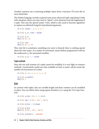 Another common use is returning multiple values from a function. I’ll cover this in
more detail later.
The Python language recently acquired some more advanced tuple unpacking to help
with situations where you may want to “pluck” a few elements from the beginning of
a tuple. This uses the special syntax *rest, which is also used in function signatures
to capture an arbitrarily long list of positional arguments:
In [29]: values = 1, 2, 3, 4, 5
In [30]: a, b, *rest = values
In [31]: a, b
Out[31]: (1, 2)
In [32]: rest
Out[32]: [3, 4, 5]
This rest bit is sometimes something you want to discard; there is nothing special
about the rest name. As a matter of convention, many Python programmers will use
the underscore (_) for unwanted variables:
In [33]: a, b, *_ = values
Tuple methods
Since the size and contents of a tuple cannot be modified, it is very light on instance
methods. A particularly useful one (also available on lists) is count, which counts the
number of occurrences of a value:
In [34]: a = (1, 2, 2, 2, 3, 4, 2)
In [35]: a.count(2)
Out[35]: 4
List
In contrast with tuples, lists are variable-length and their contents can be modified
in-place. You can define them using square brackets [] or using the list type func‐
tion:
In [36]: a_list = [2, 3, 7, None]
In [37]: tup = ('foo', 'bar', 'baz')
In [38]: b_list = list(tup)
In [39]: b_list
Out[39]: ['foo', 'bar', 'baz']
In [40]: b_list[1] = 'peekaboo'
54 | Chapter 3: Built-in Data Structures, Functions, and Files
 