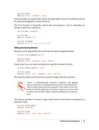 In [41]: b_list
Out[41]: ['foo', 'peekaboo', 'baz']
Lists and tuples are semantically similar (though tuples cannot be modified) and can
be used interchangeably in many functions.
The list function is frequently used in data processing as a way to materialize an
iterator or generator expression:
In [42]: gen = range(10)
In [43]: gen
Out[43]: range(0, 10)
In [44]: list(gen)
Out[44]: [0, 1, 2, 3, 4, 5, 6, 7, 8, 9]
Adding and removing elements
Elements can be appended to the end of the list with the append method:
In [45]: b_list.append('dwarf')
In [46]: b_list
Out[46]: ['foo', 'peekaboo', 'baz', 'dwarf']
Using insert you can insert an element at a specific location in the list:
In [47]: b_list.insert(1, 'red')
In [48]: b_list
Out[48]: ['foo', 'red', 'peekaboo', 'baz', 'dwarf']
The insertion index must be between 0 and the length of the list, inclusive.
insert is computationally expensive compared with append,
because references to subsequent elements have to be shifted inter‐
nally to make room for the new element. If you need to insert ele‐
ments at both the beginning and end of a sequence, you may wish
to explore collections.deque, a double-ended queue, for this pur‐
pose.
The inverse operation to insert is pop, which removes and returns an element at a
particular index:
In [49]: b_list.pop(2)
Out[49]: 'peekaboo'
In [50]: b_list
Out[50]: ['foo', 'red', 'baz', 'dwarf']
3.1 Data Structures and Sequences | 55
 