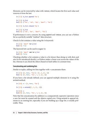 Elements can be removed by value with remove, which locates the first such value and
removes it from the last:
In [51]: b_list.append('foo')
In [52]: b_list
Out[52]: ['foo', 'red', 'baz', 'dwarf', 'foo']
In [53]: b_list.remove('foo')
In [54]: b_list
Out[54]: ['red', 'baz', 'dwarf', 'foo']
If performance is not a concern, by using append and remove, you can use a Python
list as a perfectly suitable “multiset” data structure.
Check if a list contains a value using the in keyword:
In [55]: 'dwarf' in b_list
Out[55]: True
The keyword not can be used to negate in:
In [56]: 'dwarf' not in b_list
Out[56]: False
Checking whether a list contains a value is a lot slower than doing so with dicts and
sets (to be introduced shortly), as Python makes a linear scan across the values of the
list, whereas it can check the others (based on hash tables) in constant time.
Concatenating and combining lists
Similar to tuples, adding two lists together with + concatenates them:
In [57]: [4, None, 'foo'] + [7, 8, (2, 3)]
Out[57]: [4, None, 'foo', 7, 8, (2, 3)]
If you have a list already defined, you can append multiple elements to it using the
extend method:
In [58]: x = [4, None, 'foo']
In [59]: x.extend([7, 8, (2, 3)])
In [60]: x
Out[60]: [4, None, 'foo', 7, 8, (2, 3)]
Note that list concatenation by addition is a comparatively expensive operation since
a new list must be created and the objects copied over. Using extend to append ele‐
ments to an existing list, especially if you are building up a large list, is usually pref‐
erable. Thus,
56 | Chapter 3: Built-in Data Structures, Functions, and Files
 