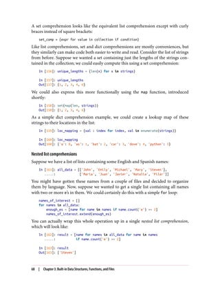 A set comprehension looks like the equivalent list comprehension except with curly
braces instead of square brackets:
set_comp = {expr for value in collection if condition}
Like list comprehensions, set and dict comprehensions are mostly conveniences, but
they similarly can make code both easier to write and read. Consider the list of strings
from before. Suppose we wanted a set containing just the lengths of the strings con‐
tained in the collection; we could easily compute this using a set comprehension:
In [156]: unique_lengths = {len(x) for x in strings}
In [157]: unique_lengths
Out[157]: {1, 2, 3, 4, 6}
We could also express this more functionally using the map function, introduced
shortly:
In [158]: set(map(len, strings))
Out[158]: {1, 2, 3, 4, 6}
As a simple dict comprehension example, we could create a lookup map of these
strings to their locations in the list:
In [159]: loc_mapping = {val : index for index, val in enumerate(strings)}
In [160]: loc_mapping
Out[160]: {'a': 0, 'as': 1, 'bat': 2, 'car': 3, 'dove': 4, 'python': 5}
Nested list comprehensions
Suppose we have a list of lists containing some English and Spanish names:
In [161]: all_data = [['John', 'Emily', 'Michael', 'Mary', 'Steven'],
.....: ['Maria', 'Juan', 'Javier', 'Natalia', 'Pilar']]
You might have gotten these names from a couple of files and decided to organize
them by language. Now, suppose we wanted to get a single list containing all names
with two or more e’s in them. We could certainly do this with a simple for loop:
names_of_interest = []
for names in all_data:
enough_es = [name for name in names if name.count('e') >= 2]
names_of_interest.extend(enough_es)
You can actually wrap this whole operation up in a single nested list comprehension,
which will look like:
In [162]: result = [name for names in all_data for name in names
.....: if name.count('e') >= 2]
In [163]: result
Out[163]: ['Steven']
68 | Chapter 3: Built-in Data Structures, Functions, and Files
 