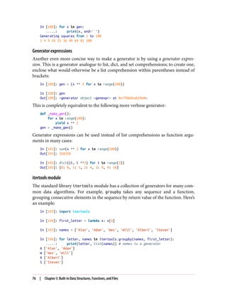 In [188]: for x in gen:
.....: print(x, end=' ')
Generating squares from 1 to 100
1 4 9 16 25 36 49 64 81 100
Generator expresssions
Another even more concise way to make a generator is by using a generator expres‐
sion. This is a generator analogue to list, dict, and set comprehensions; to create one,
enclose what would otherwise be a list comprehension within parentheses instead of
brackets:
In [189]: gen = (x ** 2 for x in range(100))
In [190]: gen
Out[190]: <generator object <genexpr> at 0x7fbbd5ab29e8>
This is completely equivalent to the following more verbose generator:
def _make_gen():
for x in range(100):
yield x ** 2
gen = _make_gen()
Generator expressions can be used instead of list comprehensions as function argu‐
ments in many cases:
In [191]: sum(x ** 2 for x in range(100))
Out[191]: 328350
In [192]: dict((i, i **2) for i in range(5))
Out[192]: {0: 0, 1: 1, 2: 4, 3: 9, 4: 16}
itertools module
The standard library itertools module has a collection of generators for many com‐
mon data algorithms. For example, groupby takes any sequence and a function,
grouping consecutive elements in the sequence by return value of the function. Here’s
an example:
In [193]: import itertools
In [194]: first_letter = lambda x: x[0]
In [195]: names = ['Alan', 'Adam', 'Wes', 'Will', 'Albert', 'Steven']
In [196]: for letter, names in itertools.groupby(names, first_letter):
.....: print(letter, list(names)) # names is a generator
A ['Alan', 'Adam']
W ['Wes', 'Will']
A ['Albert']
S ['Steven']
76 | Chapter 3: Built-in Data Structures, Functions, and Files
 
