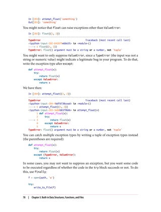 In [201]: attempt_float('something')
Out[201]: 'something'
You might notice that float can raise exceptions other than ValueError:
In [202]: float((1, 2))
---------------------------------------------------------------------------
TypeError Traceback (most recent call last)
<ipython-input-202-842079ebb635> in <module>()
----> 1 float((1, 2))
TypeError: float() argument must be a string or a number, not 'tuple'
You might want to only suppress ValueError, since a TypeError (the input was not a
string or numeric value) might indicate a legitimate bug in your program. To do that,
write the exception type after except:
def attempt_float(x):
try:
return float(x)
except ValueError:
return x
We have then:
In [204]: attempt_float((1, 2))
---------------------------------------------------------------------------
TypeError Traceback (most recent call last)
<ipython-input-204-9bdfd730cead> in <module>()
----> 1 attempt_float((1, 2))
<ipython-input-203-3e06b8379b6b> in attempt_float(x)
1 def attempt_float(x):
2 try:
----> 3 return float(x)
4 except ValueError:
5 return x
TypeError: float() argument must be a string or a number, not 'tuple'
You can catch multiple exception types by writing a tuple of exception types instead
(the parentheses are required):
def attempt_float(x):
try:
return float(x)
except (TypeError, ValueError):
return x
In some cases, you may not want to suppress an exception, but you want some code
to be executed regardless of whether the code in the try block succeeds or not. To do
this, use finally:
f = open(path, 'w')
try:
write_to_file(f)
78 | Chapter 3: Built-in Data Structures, Functions, and Files
 