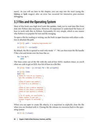 more). As you will see later in the chapter, you can step into the stack (using the
%debug or %pdb magics) after an error has occurred for interactive post-mortem
debugging.
3.3 Files and the Operating System
Most of this book uses high-level tools like pandas.read_csv to read data files from
disk into Python data structures. However, it’s important to understand the basics of
how to work with files in Python. Fortunately, it’s very simple, which is one reason
why Python is so popular for text and file munging.
To open a file for reading or writing, use the built-in open function with either a rela‐
tive or absolute file path:
In [207]: path = 'examples/segismundo.txt'
In [208]: f = open(path)
By default, the file is opened in read-only mode 'r'. We can then treat the file handle
f like a list and iterate over the lines like so:
for line in f:
pass
The lines come out of the file with the end-of-line (EOL) markers intact, so you’ll
often see code to get an EOL-free list of lines in a file like:
In [209]: lines = [x.rstrip() for x in open(path)]
In [210]: lines
Out[210]:
['Sueña el rico en su riqueza,',
'que más cuidados le ofrece;',
'',
'sueña el pobre que padece',
'su miseria y su pobreza;',
'',
'sueña el que a medrar empieza,',
'sueña el que afana y pretende,',
'sueña el que agravia y ofende,',
'',
'y en el mundo, en conclusión,',
'todos sueñan lo que son,',
'aunque ninguno lo entiende.',
'']
When you use open to create file objects, it is important to explicitly close the file
when you are finished with it. Closing the file releases its resources back to the oper‐
ating system:
In [211]: f.close()
80 | Chapter 3: Built-in Data Structures, Functions, and Files
 