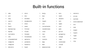 Built-in functions
● abs
● all
● any
● ascii
● bin
● bool
● bytearray
● bytes
● callable
● chr
● classmethod
● compile
● complex
● delattr
● dict
● dir
● divmod
● enumerate
● eval
● exec
● filter
● float
● format
● frozenset
● getattr
● globals
● hasattr
● hash
● help
● hex
● id
● input
● int
● isinstance
● issubclass
● iter
● len
● list
● locals
● map
● max
● memoryview
● min
● next
● object
● oct
● open
● ord
● pow
● print
● property
● range
● repr
● reversed
● round
● set
● setattr
● slice
● sorted
● staticmethod
● str
● sum
● super
● tuple
● type
● vars
● zip
 