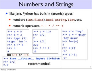 Numbers and Strings
      • like Java, Python has built-in (atomic) types
       • numbers (int, float), bool, string, list, etc.
       • numeric operators: + - * / ** %
         >>> a = 5           >>>       >>> s = “hey”
                                   c = 1.5
         >>> b = 3           >>>   5/2 >>> s + “ guys”
         >>> type (5)        2         'hey guys'
         <type 'int'>        >>>
                          5/2.         >>> len(s)
         >>> a += 4          2.5       3
         >>> a               >>>
                          5 ** 2       >>> s[0]
         9                   25        'h'
     no i++ or ++i                     >>> s[-1]
   >>> from __future__ import division 'y'
   >>> 5/2
   2.5            recommended!
                                                          7
Monday, June 14, 2010
 