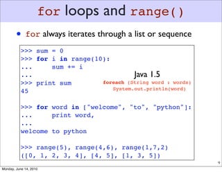 for loops and range()
        • for always iterates through a list or sequence
           >>> sum = 0
           >>> for i in range(10):
           ...     sum += i
           ...                            Java 1.5
           >>> print sum        foreach (String word : words)
                                ! System.out.println(word)
           45

           >>> for word in ["welcome", "to", "python"]:
           ...     print word,
           ...
           welcome to python

           >>> range(5), range(4,6), range(1,7,2)
           ([0, 1, 2, 3, 4], [4, 5], [1, 3, 5])
                                                                9
Monday, June 14, 2010
 