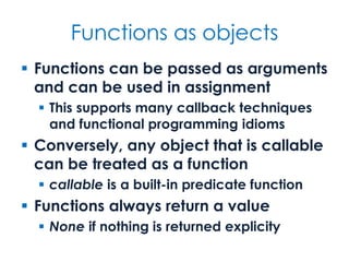 Functions as objects
 Functions can be passed as arguments
and can be used in assignment
 This supports many callback techniques
and functional programming idioms
 Conversely, any object that is callable
can be treated as a function
 callable is a built-in predicate function
 Functions always return a value
 None if nothing is returned explicity
 