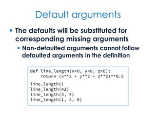 Default arguments
 The defaults will be substituted for
corresponding missing arguments
 Non-defaulted arguments cannot follow
defaulted arguments in the definition
def line_length(x=0, y=0, z=0):
return (x**2 + y**2 + z**2)**0.5
line_length()
line_length(42)
line_length(3, 4)
line_length(1, 4, 8)
 